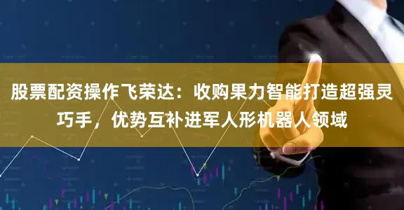 股票配资操作飞荣达：收购果力智能打造超强灵巧手，优势互补进军人形机器人领域