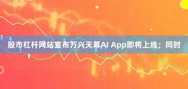 股市杠杆网站宣布万兴天幕AI App即将上线；同时
