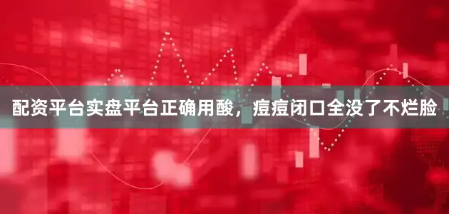 配资平台实盘平台正确用酸，痘痘闭口全没了不烂脸