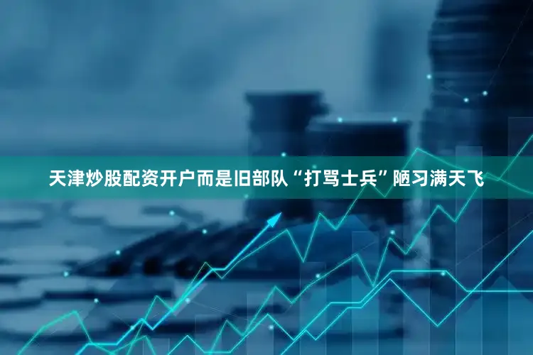 天津炒股配资开户而是旧部队“打骂士兵”陋习满天飞