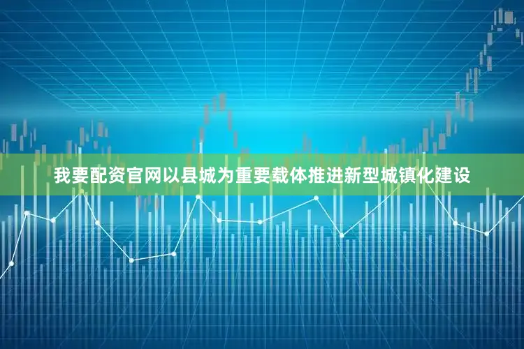 我要配资官网以县城为重要载体推进新型城镇化建设