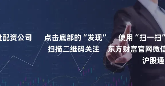 可查的实盘配资公司 点击底部的“发现” 使用“扫一扫” 即可将网页分享至朋友圈 扫描二维码关注 东方财富官网微信 沪股通 深股通