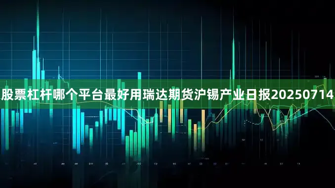 股票杠杆哪个平台最好用瑞达期货沪锡产业日报20250714