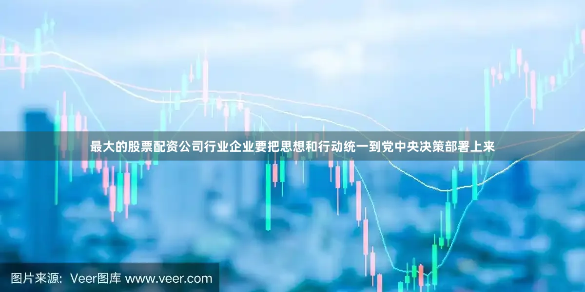 最大的股票配资公司行业企业要把思想和行动统一到党中央决策部署上来