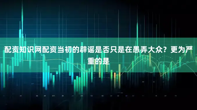 配资知识网配资当初的辟谣是否只是在愚弄大众？更为严重的是