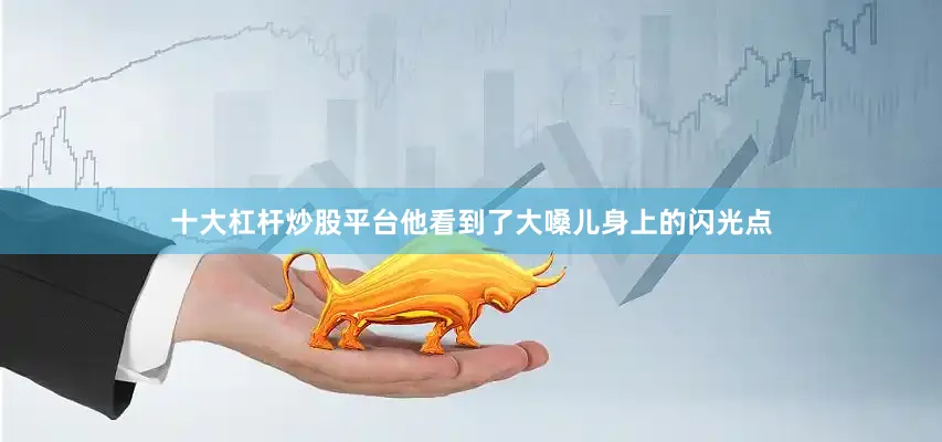 十大杠杆炒股平台他看到了大嗓儿身上的闪光点