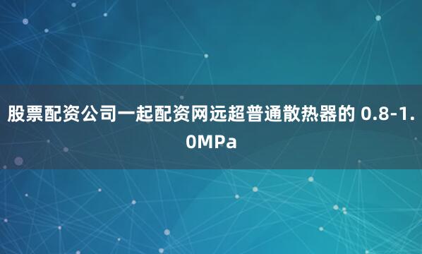 股票配资公司一起配资网远超普通散热器的 0.8-1.0MPa